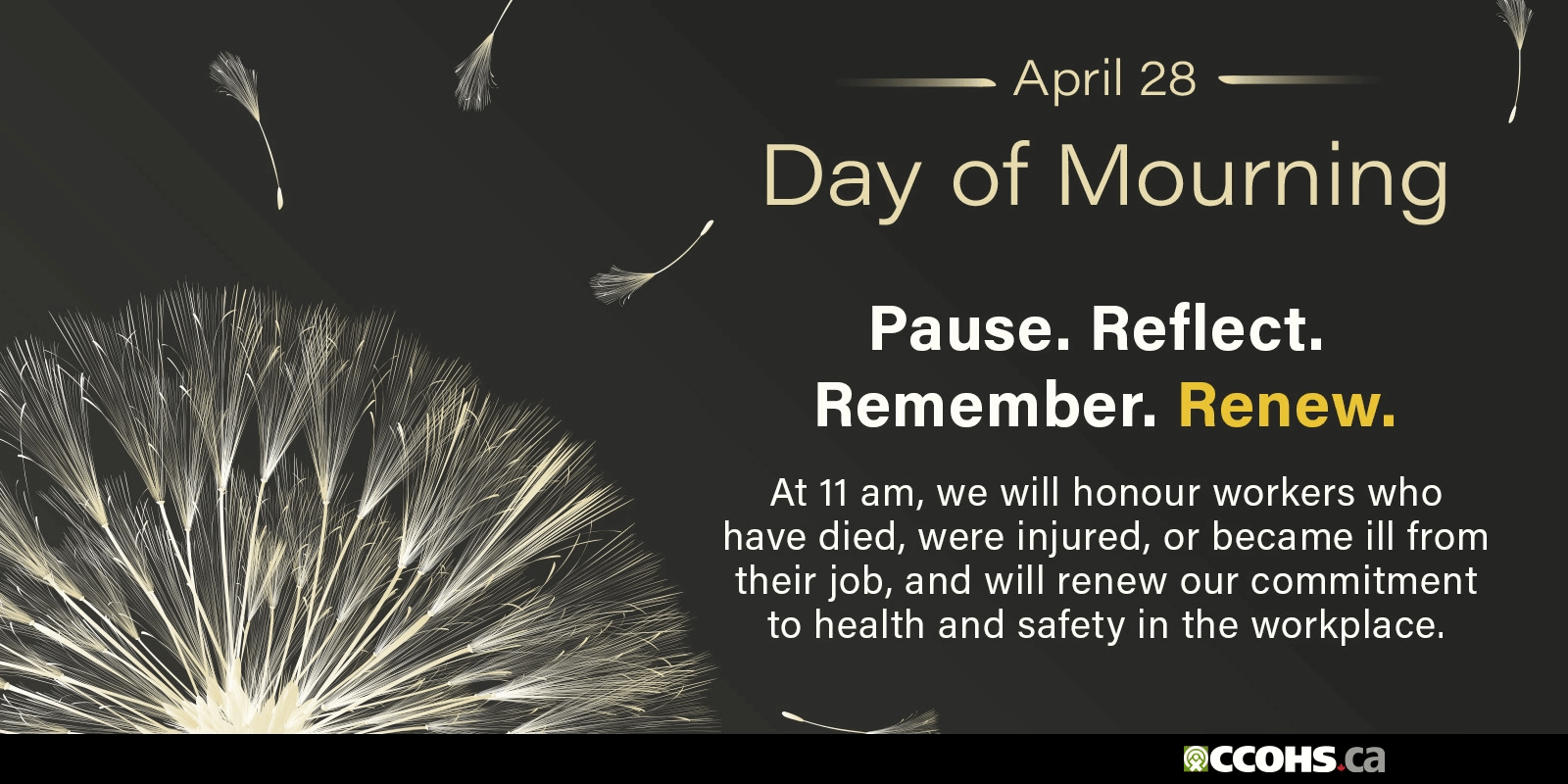 National Day of Mourning. At 11 a.m., we will honour workers who have died, were injured, or became ill from their job,
      and will renew our commitment to health and safety in the workplace. Pause. Reflect. Remember. Renew.